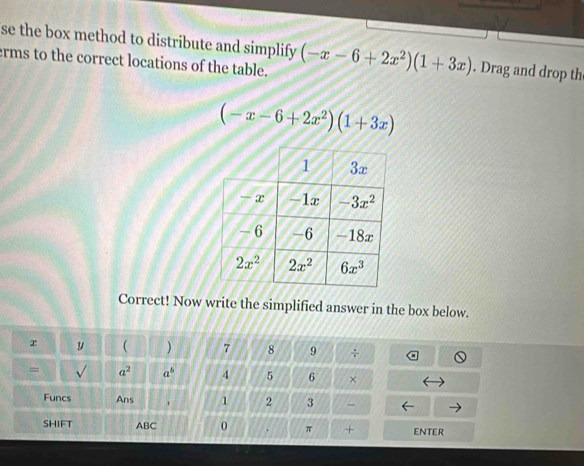 se the box method to distribute and simplify (-x-6+2x^2)(1+3x). Drag and drop th
erms to the correct locations of the table.
(-x-6+2x^2)(1+3x)
Correct! Now write the simplified answer in the box below.
x y ( ) 7 8 9 ÷
= √ a^2 a^b 4 5 6 ×
Funcs Ans , 1 2 3
SHIFT ABC 0 π + ENTER