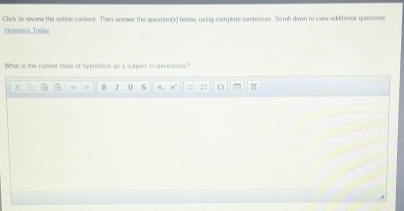 Click to review the online content. Then answer the question(s) below, using complete sentences. Scroli down to view additional questions 
Hyanosis Todav 
What is the cument state of hypnotism as a subject is universities? 
4 B I U S ×, x' ;= := O π