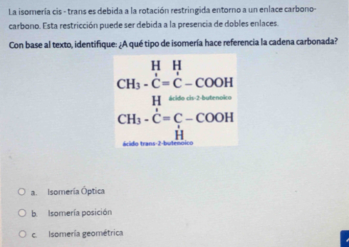 La isomería cis - trans es debida a la rotación restringida entorno a un enlace carbono-
carbono. Esta restricción puede ser debida a la presencia de dobles enlaces.
Con base al texto, identifique: ¿A qué tipo de isomería hace referencia la cadena carbonada?
beginarrayr HH CH_3-C=C-COOHendarray
x_ICI_A(AA)
beginarrayr H CH_3-C=C-COOH Hendarray
a. Isomería Óptica
b. Isomería posición
c. Isomería geométrica