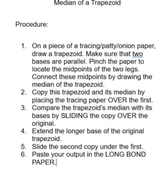 Median of a Trapezoid 
Procedure: 
1. On a piece of a tracing/patty/onion paper, 
draw a trapezoid. Make sure that two 
bases are parallel. Pinch the paper to 
locate the midpoints of the two legs. 
Connect these midpoints by drawing the 
median of the trapezoid. 
2. Copy this trapezoid and its median by 
placing the tracing paper OVER the first. 
3. Compare the trapezoid's median with its 
bases by SLIDING the copy OVER the 
original. 
4. Extend the longer base of the original 
trapezoid. 
5. Slide the second copy under the first. 
6. Paste your output in the LONG BOND 
PAPER.