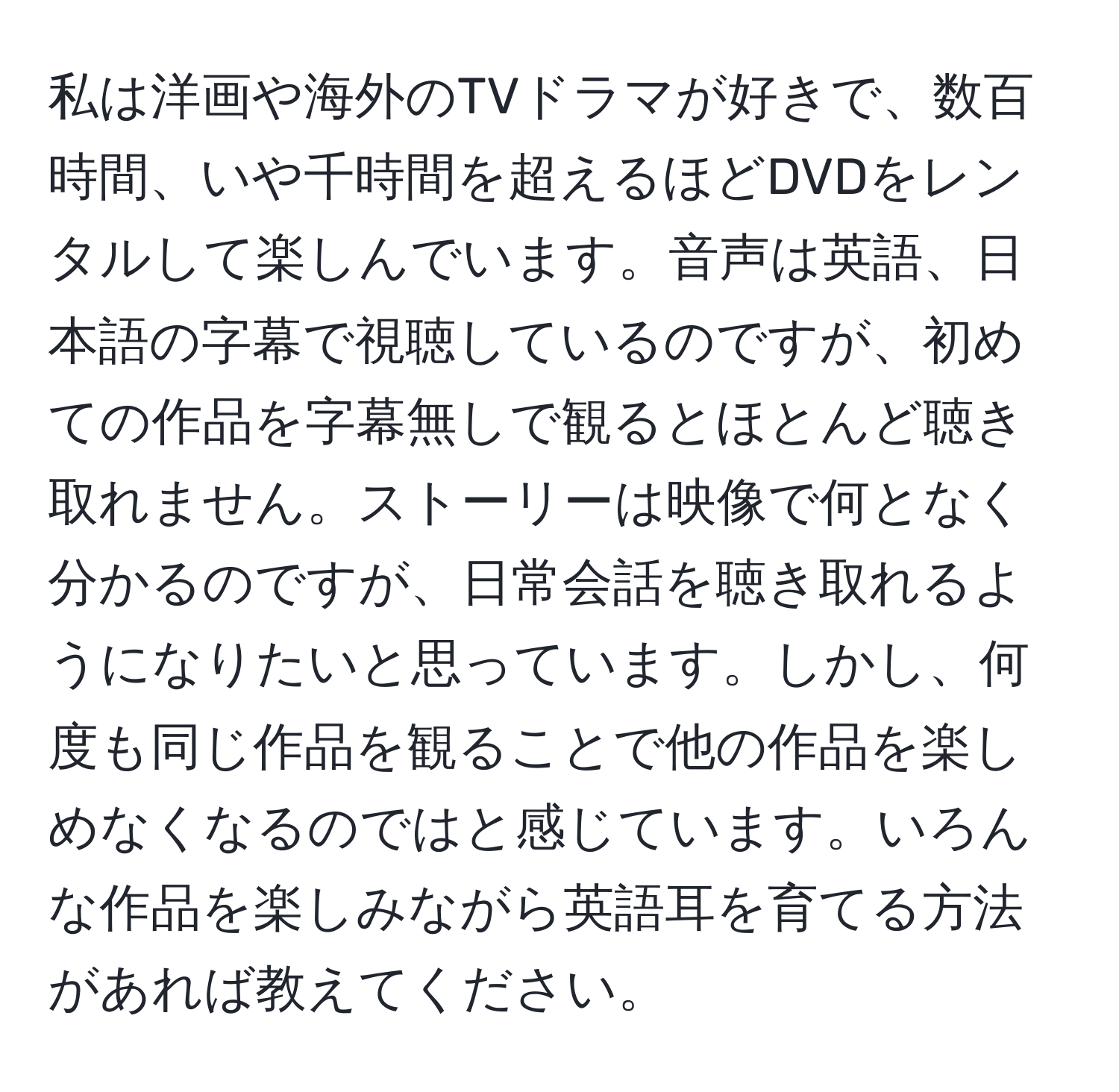 私は洋画や海外のTVドラマが好きで、数百時間、いや千時間を超えるほどDVDをレンタルして楽しんでいます。音声は英語、日本語の字幕で視聴しているのですが、初めての作品を字幕無しで観るとほとんど聴き取れません。ストーリーは映像で何となく分かるのですが、日常会話を聴き取れるようになりたいと思っています。しかし、何度も同じ作品を観ることで他の作品を楽しめなくなるのではと感じています。いろんな作品を楽しみながら英語耳を育てる方法があれば教えてください。