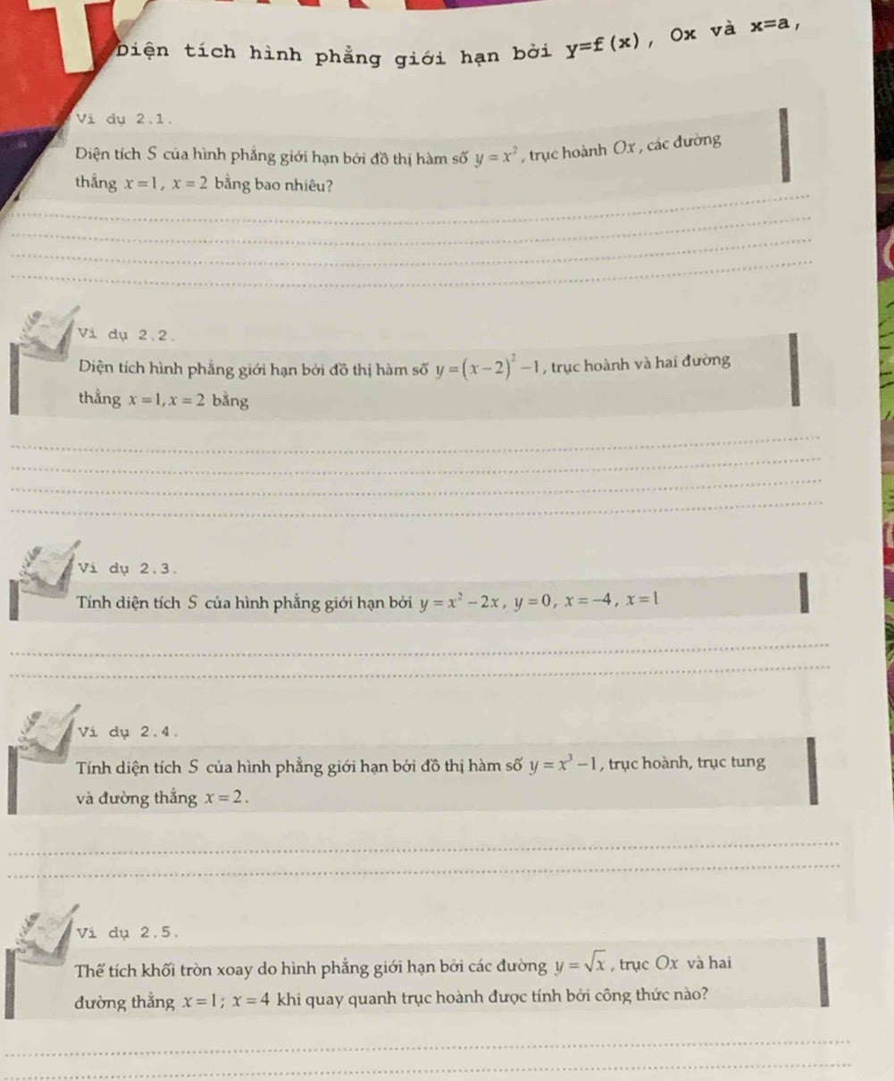 Diện tích hình phẳng giới hạn bởi y=f(x) , Ox và x=a, 
Vi dụ 2.1. 
Diện tích S của hình phẳng giới hạn bởi đồ thị hàm số y=x^2 , trục hoành Ox , các đường 
_ 
thẳng x=1, x=2 bằng bao nhiêu? 
_ 
_ 
_ 
Vi dụ 2.2. 
Diện tích hình phẳng giới hạn bởi đồ thị hàm số y=(x-2)^2-1 , trục hoành và hai đường 
thẳng x=1, x=2 bằng 
_ 
_ 
_ 
_ 
Vi dụ 2.3. 
Tính diện tích S của hình phẳng giới hạn bởi y=x^2-2x, y=0, x=-4, x=1
_ 
_ 
Ví dụ 2.4. 
Tính diện tích S của hình phẳng giới hạn bởi đồ thị hàm số y=x^3-1 , trục hoành, trục tung 
và đường thắng x=2. 
_ 
_ 
Ví dụ 2.5. 
Thể tích khối tròn xoay do hình phẳng giới hạn bởi các đường y=sqrt(x) , trục Ox và hai 
dường thẳng x=1; x=4 khi quay quanh trục hoành được tính bởi công thức nào? 
_ 
_