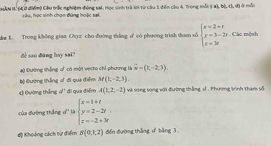 PHAN II. (4,0 điểm) Câu trắc nghiệm đúng sai. Học sinh trả lời từ câu 1 đến câu 4. Trong mỗi ý a), b), c), d) ở mỗi 
câu, học sinh chọn đúng hoặc sai. 
ầu 1. Trong không gian Oxyz cho đường thẳng đ có phương trình tham số beginarrayl x=2+t y=3-2t z=3tendarray.. Các mệnh 
đề sau đúng hay sai? 
a) Đường thẳng đ có một vecto chỉ phương là vector u=(1;-2;3). 
b) Đường thẳng đ đi qua điểm M(1;-2;3). 
c) Đường thẳng d' đi qua điểm A(1;2;-2) và song song với đường thằng ư . Phương trình tham số 
của đường thẳng d' là beginarrayl x=1+t y=2-2t z=-2+3tendarray.
d) Khoảng cách từ điểm B(0;1;2) đến đường thẳng / bằng 3.