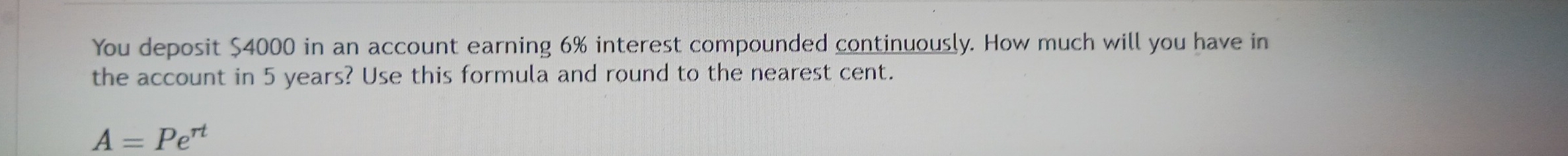 You deposit $4000 in an account earning 6% interest compounded continuously. How much will you have in 
the account in 5 years? Use this formula and round to the nearest cent.
A=Pe^(rt)