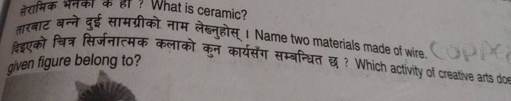 सेरामिक भनका क हा ? What is ceramic? 
तारबाट बन्ने दुई सामग्रीको. नाम लेख्नुहोस् । Name two materials made of wire. 
दिइएको चित्र सिर्जनात्मक कलाको कुन कार्यसँग सम्बन्धित छ ? Which activity of creative arts doe 
given figure belong to?