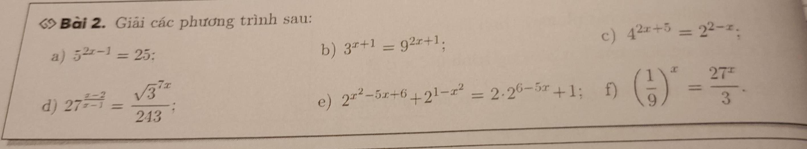 Giải các phương trình sau: 
a) 5^(2x-1)=25. 
b) 3^(x+1)=9^(2x+1); 
c) 4^(2x+5)=2^(2-x); 
d) 27^(frac x-2)x-1=frac (sqrt(3)^(7x))243
e) 2^(x^2)-5x+6+2^(1-x^2)=2· 2^(6-5x)+1; f) ( 1/9 )^x= 27^x/3 .