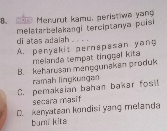 HOTS Menurut kamu, peristiwa yang
melatarbelakangi terciptanya puisi
di atas adalah . . . .
A. penyakit pernapasan yang
melanda tempat tinggal kita
B. keharusan menggunakan produk
ramah lingkungan
C. pemakaian bahan bakar fosil
secara masif
D. kenyataan kondisi yang melanda
bumi kita