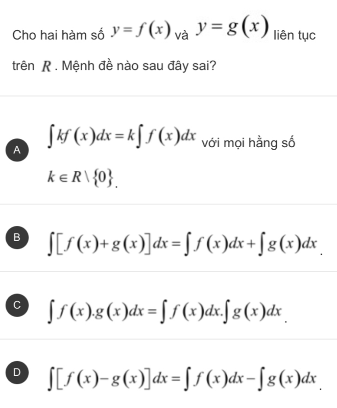 Cho hai hàm số y=f(x)_vay=g(x) liên tục
trên R . Mệnh đề nào sau đây sai?
A ∈t kf(x)dx=k∈t f(x)dx với mọi hằng số
k∈ R| 0.
B ∈t [f(x)+g(x)]dx=∈t f(x)dx+∈t g(x)dx
C ∈t f(x).g(x)dx=∈t f(x)dx.∈t g(x)dx.
D ∈t [f(x)-g(x)]dx=∈t f(x)dx-∈t g(x)dx