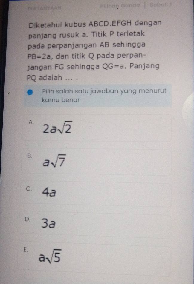 PERTANAAN Pilihan Ganda Bobot: 1
Diketahui kubus ABCD. EFGH dengan
panjang rusuk a. Titik P terletak
pada perpanjangan AB sehingga
PB=2a , dan titik Q pada perpan-
jangan FG sehingga QG=a. Panjang
PQ adalah ... .
Pilih salah satu jawaban yang menurut
kamu benar
A. 2asqrt(2)
B. asqrt(7)
C. 4a
D. 3a
E. asqrt(5)