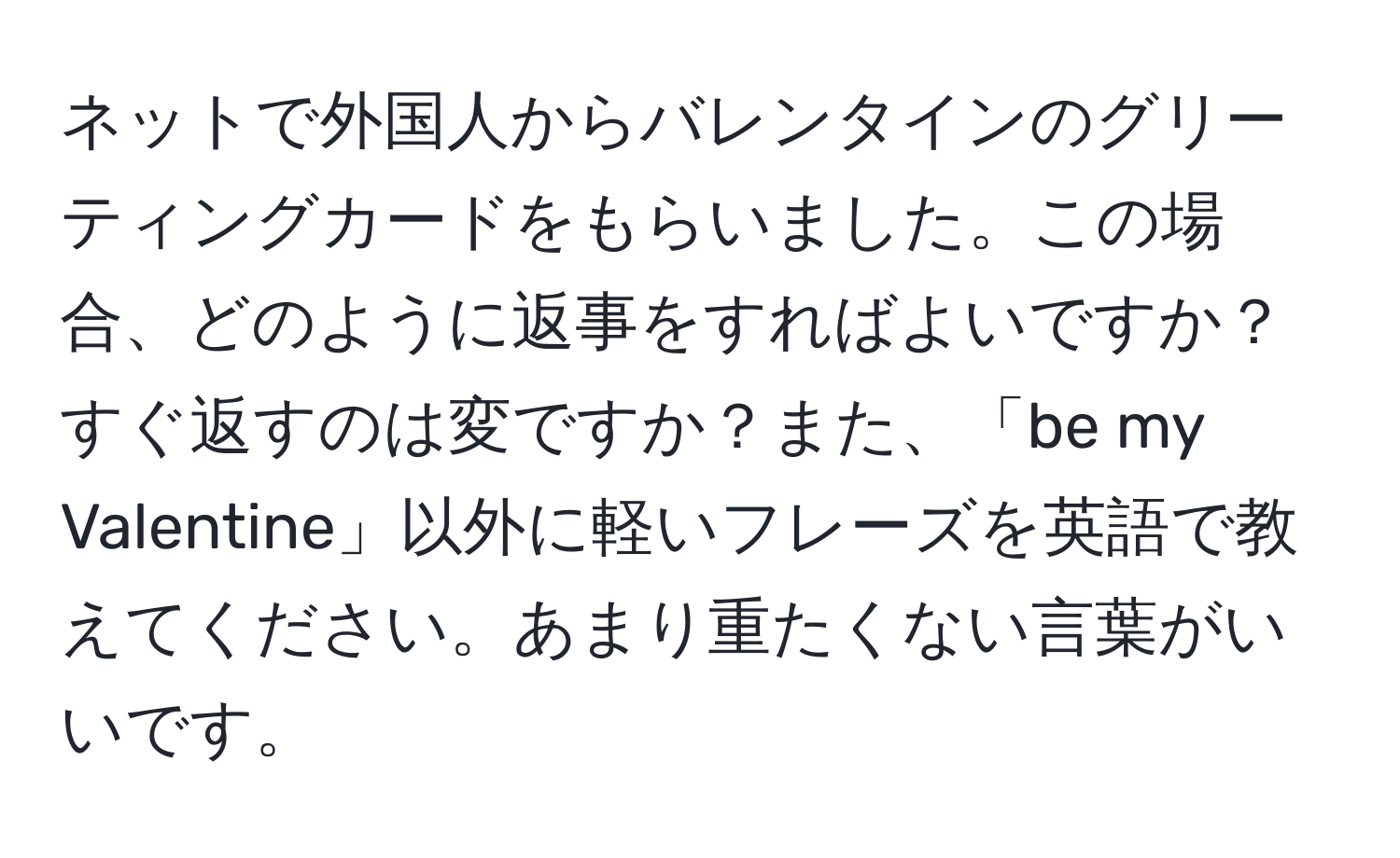 ネットで外国人からバレンタインのグリーティングカードをもらいました。この場合、どのように返事をすればよいですか？すぐ返すのは変ですか？また、「be my Valentine」以外に軽いフレーズを英語で教えてください。あまり重たくない言葉がいいです。