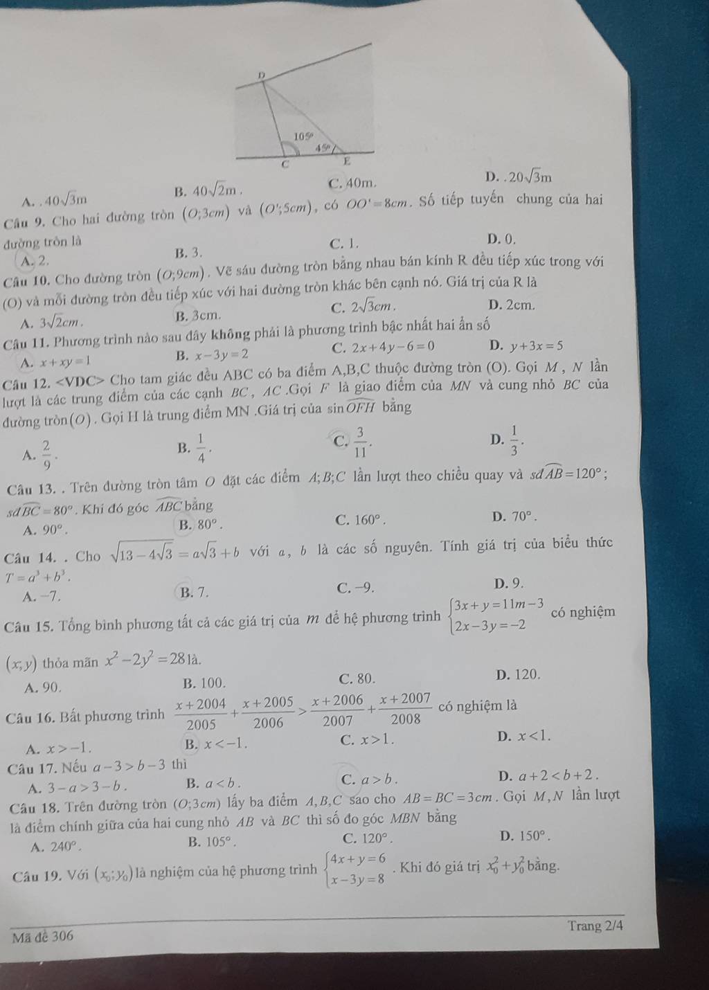 105°
45°
C E
A. 40sqrt(3)m B. 40sqrt(2)m.
C. 40m.
D. 20sqrt(3)m
Câu 9. Cho hai đường tròn (O;3cm) và (O';5cm) , có OO'=8cm. Số tiếp tuyến chung của hai
đường tròn là C. 1.
D. 0.
A. 2. B. 3.
Câu 10. Cho đường tròn (O;9cm). Vẽ sáu đường tròn bằng nhau bán kính R đều tiếp xúc trong với
(O) và mỗi đường tròn đều tiếp xúc với hai đường tròn khác bên cạnh nó. Giá trị của R là
A. 3sqrt(2)cm. B. 3cm. C. 2sqrt(3)cm.
D. 2cm.
Câu 11. Phương trình nào sau dây không phải là phương trình bậc nhất hai ẩn số
C. 2x+4y-6=0 D. y+3x=5
A. x+xy=1
B. x-3y=2
Câu 12. ∠ VDC> Cho tam giác đều ABC có ba điểm A,B,C thuộc đường tròn (O). Gọi M , N lần
lượt là các trung điểm của các cạnh BC, AC.Gọi F là giao điểm của MN và cung nhỏ BC của
đường tròn(O). Gọi H là trung điểm MN .Giá trị của sin widehat OFH bằng
A.  2/9 .
C.
B.  1/4 .  3/11 . D.  1/3 .
Câu 13. . Trên đường tròn tâm O đặt các điểm A;B;C lần lượt theo chiều quay và sơ widehat AB=120°
sdwidehat BC=80° Khi đó góc widehat ABC bằng
C. 160°.
A. 90°.
B. 80°.
D. 70°.
Câu 14. . Cho sqrt(13-4sqrt 3)=asqrt(3)+b với a, b là các số nguyên. Tính giá trị của biểu thức
T=a^3+b^3.
A. −7. B. 7. C. −9.
D. 9.
Câu 15. Tổng bình phương tất cả các giá trị của M để hệ phương trình beginarrayl 3x+y=11m-3 2x-3y=-2endarray. có nghiệm
(x,y) thỏa mãn x^2-2y^2=281a.
A. 90. B. 100. C. 80. D. 120.
Câu 16. Bất phương trình  (x+2004)/2005 + (x+2005)/2006 > (x+2006)/2007 + (x+2007)/2008  có nghiệm là
A. x>-1. B. x C. x>1. D. x<1.
Câu 17. Nếu a-3>b-3 thì
A. 3-a>3-b. B. a C. a>b. D. a+2
Câầu 18. Trên đường tròn (O;3cm ) lấy ba điểm A, B,C sao cho AB=BC=3cm. Gọi M, N lần lượt
là điểm chính giữa của hai cung nhỏ AB và BC thì số đo góc MBN bằng
C.
A. 240°.
B. 105°. 120°. D. 150°.
Câu 19. Với (x_0;y_0) là nghiệm của hệ phương trình beginarrayl 4x+y=6 x-3y=8endarray.. Khi đó giá trị x_0^2+y_0^2 bằng.
Mã đề 306 Trang 2/4