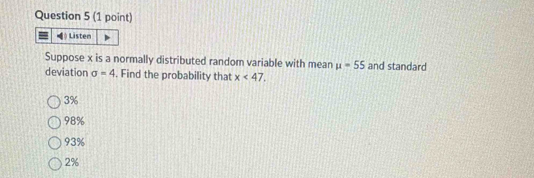 Listen
Suppose x is a normally distributed random variable with mean mu =55 and standard
deviation sigma =4. Find the probability that x<47</tex>.
3%
98%
93%
2%