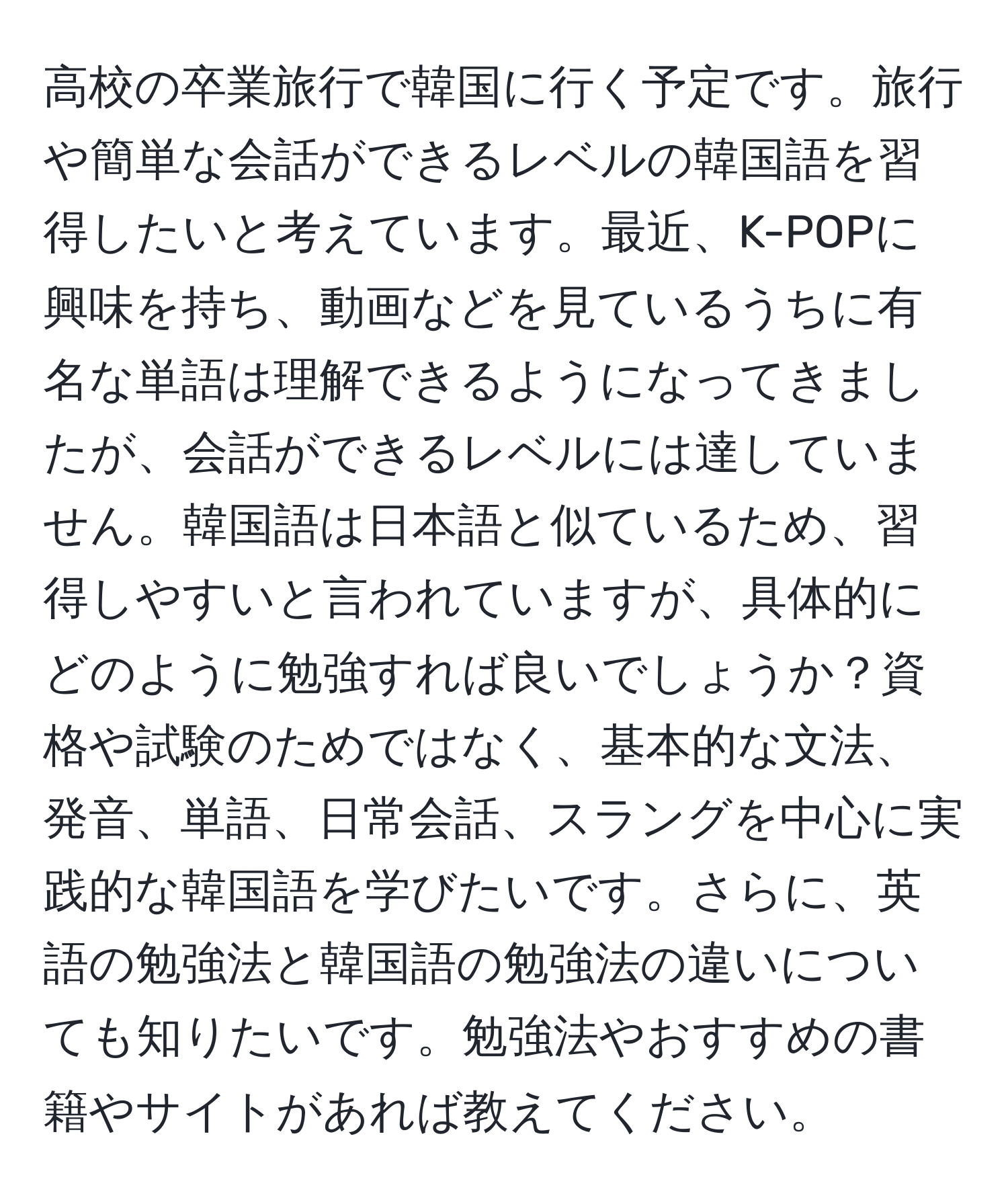 高校の卒業旅行で韓国に行く予定です。旅行や簡単な会話ができるレベルの韓国語を習得したいと考えています。最近、K-POPに興味を持ち、動画などを見ているうちに有名な単語は理解できるようになってきましたが、会話ができるレベルには達していません。韓国語は日本語と似ているため、習得しやすいと言われていますが、具体的にどのように勉強すれば良いでしょうか？資格や試験のためではなく、基本的な文法、発音、単語、日常会話、スラングを中心に実践的な韓国語を学びたいです。さらに、英語の勉強法と韓国語の勉強法の違いについても知りたいです。勉強法やおすすめの書籍やサイトがあれば教えてください。