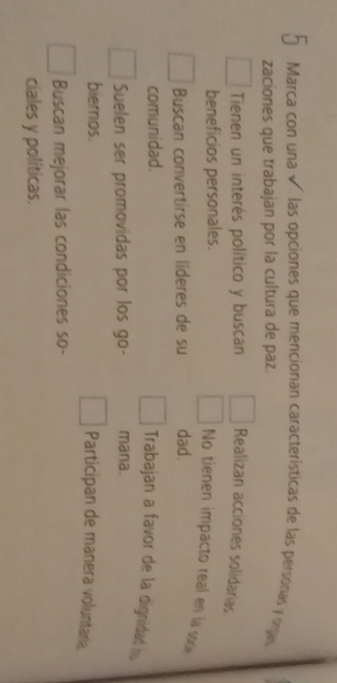 Marca con una √ las opciones que mencionan características de las personas y organ
zaciones que trabajan por la cultura de paz.
Tienen un interés político y buscan Realizan acciones solidarias.
beneficios personales.
No tienen impacto real en la soce
Buscan convertirse en líderes de su dad.
comunidad.
Trabajan a favor de la dignidad h
Suelen ser promovidas por los go- mana.
biernos.
Participan de manera voluntaria
Buscan mejorar las condiciones so-
ciales y políticas.