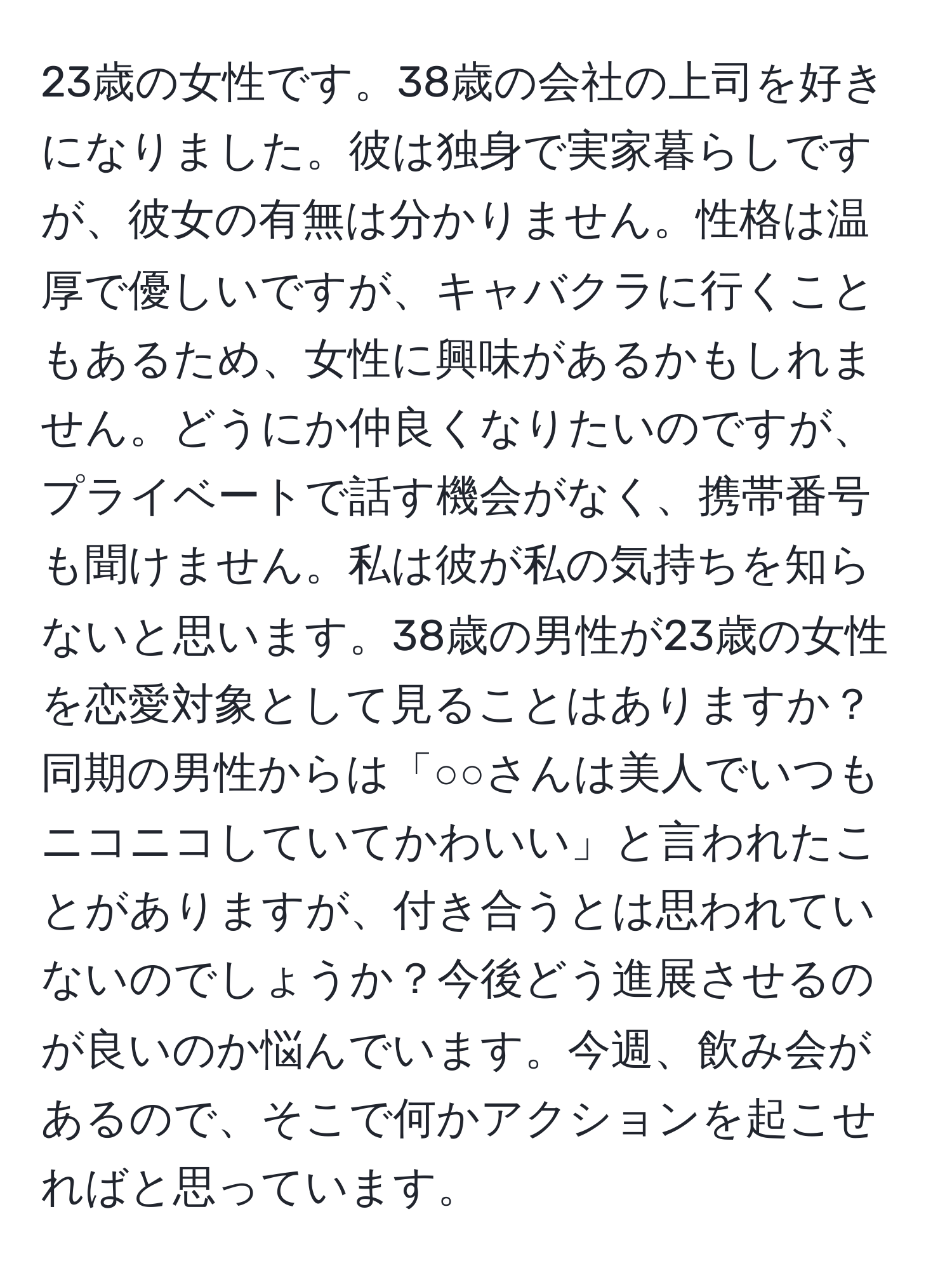 23歳の女性です。38歳の会社の上司を好きになりました。彼は独身で実家暮らしですが、彼女の有無は分かりません。性格は温厚で優しいですが、キャバクラに行くこともあるため、女性に興味があるかもしれません。どうにか仲良くなりたいのですが、プライベートで話す機会がなく、携帯番号も聞けません。私は彼が私の気持ちを知らないと思います。38歳の男性が23歳の女性を恋愛対象として見ることはありますか？同期の男性からは「○○さんは美人でいつもニコニコしていてかわいい」と言われたことがありますが、付き合うとは思われていないのでしょうか？今後どう進展させるのが良いのか悩んでいます。今週、飲み会があるので、そこで何かアクションを起こせればと思っています。