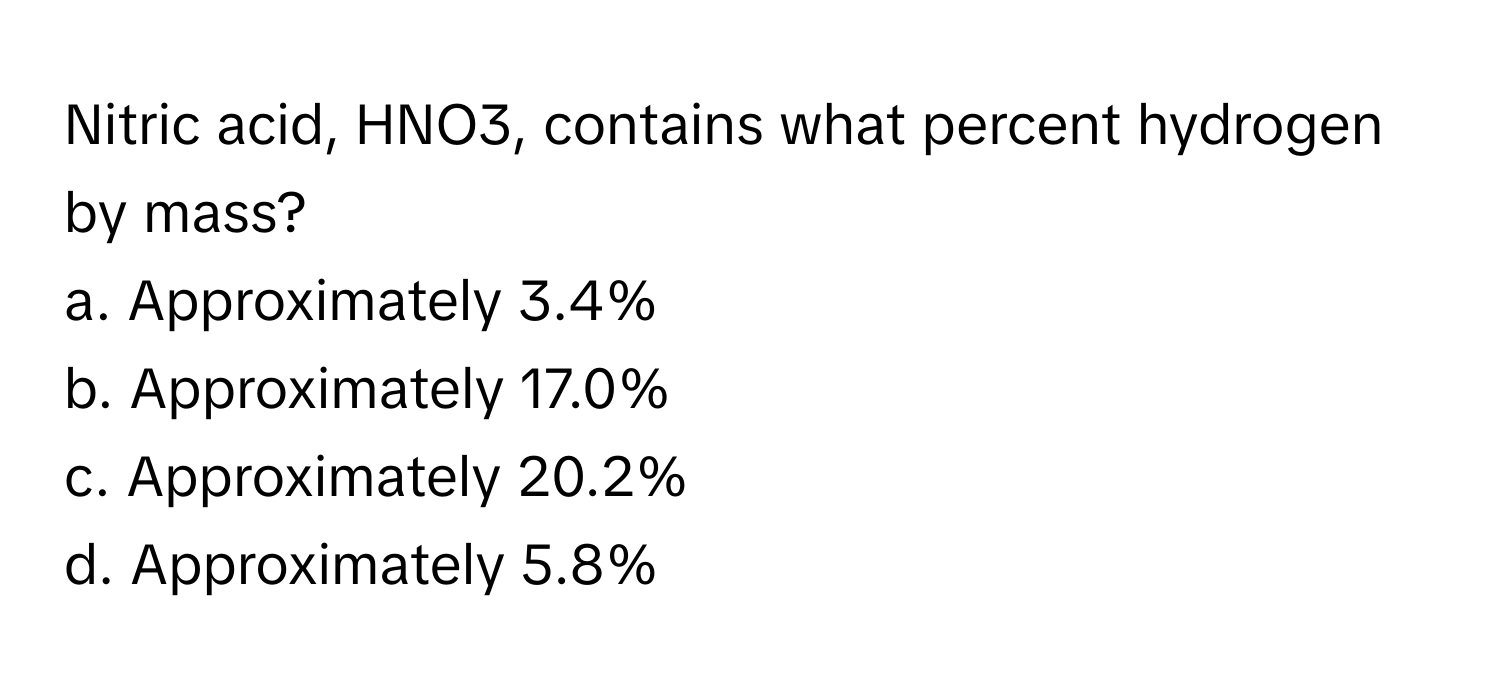 Nitric acid, HNO3, contains what percent hydrogen by mass?

a. Approximately 3.4% 
b. Approximately 17.0% 
c. Approximately 20.2% 
d. Approximately 5.8%