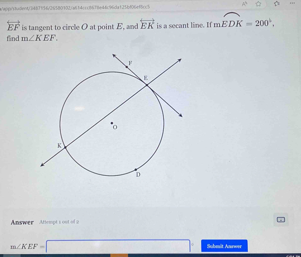 app/student/3487156/26580102/a614ccc8678e44c96da125bf06ef8cc5 A^(11)
overleftrightarrow EF is tangent to circle O at point E, and overleftrightarrow EK is a secant line. If mwidehat EDK=200°, 
find m∠ KEF. 
Answer Attempt 1 out of 2
m∠ KEF=□° Submit Answer