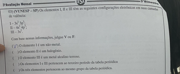 3° Bimestre
3^a 'Avaliação Mensal
03) (VUNESP - SP) Os elementos I, II e III têm as seguintes configurações eletrônicas em suas camadas
de valência:
I-3s^23p^3; 
11 -4s^24p^5; 
III -3s^2. 
Com base nessas informações, julgue V ou F:
*) O elemento I é um não-metal.
( ) O elemento II é um halogênio.
( ) O elemento III é um metal alcalino terroso.
( ) Os elementos I e III pertencem ao terceiro período da tabela periódica
( ) Os três elementos pertencem ao mesmo grupo da tabela periódica.