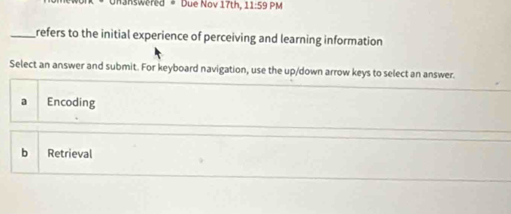 Onanswered • Due Nov 17th, 11:59 PM
_refers to the initial experience of perceiving and learning information
Select an answer and submit. For keyboard navigation, use the up/down arrow keys to select an answer.
a Encoding
b Retrieval