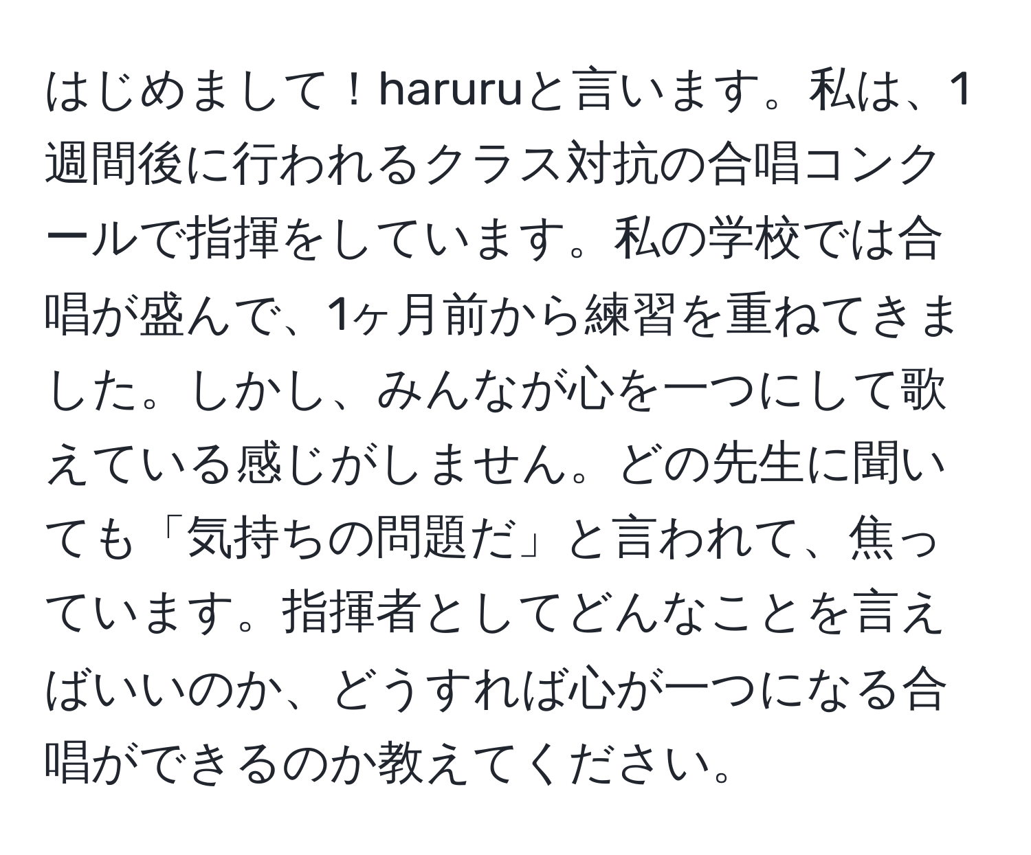 はじめまして！haruruと言います。私は、1週間後に行われるクラス対抗の合唱コンクールで指揮をしています。私の学校では合唱が盛んで、1ヶ月前から練習を重ねてきました。しかし、みんなが心を一つにして歌えている感じがしません。どの先生に聞いても「気持ちの問題だ」と言われて、焦っています。指揮者としてどんなことを言えばいいのか、どうすれば心が一つになる合唱ができるのか教えてください。