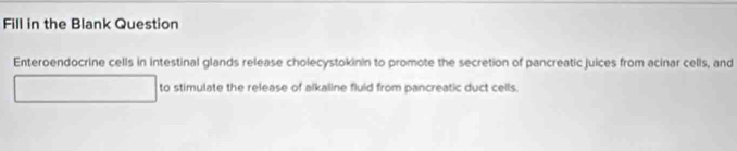 Fill in the Blank Question 
Enteroendocrine cells in intestinal glands release cholecystokinin to promote the secretion of pancreatic juices from acinar cells, and 
to stimulate the release of alkaline fluid from pancreatic duct cells.