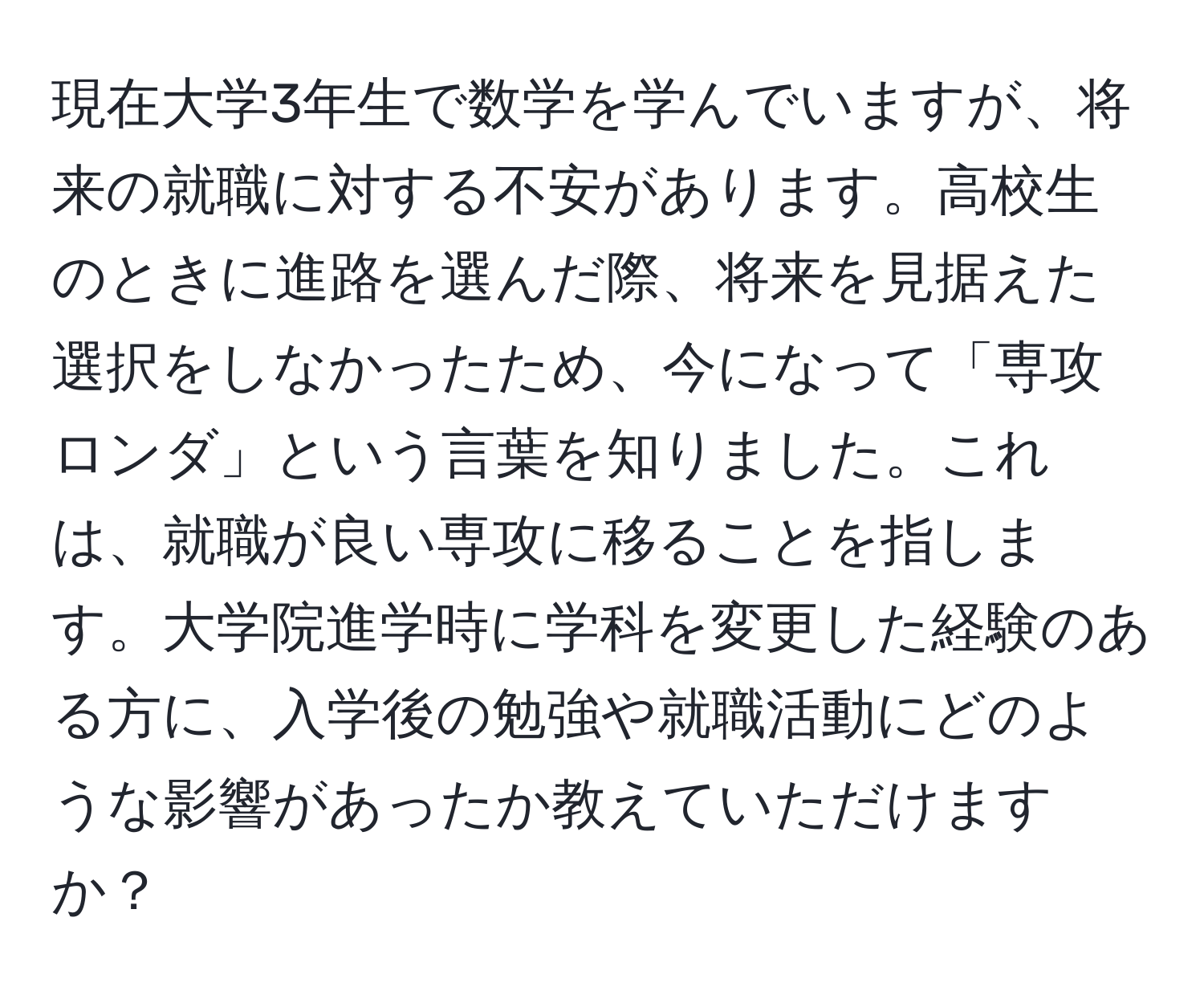 現在大学3年生で数学を学んでいますが、将来の就職に対する不安があります。高校生のときに進路を選んだ際、将来を見据えた選択をしなかったため、今になって「専攻ロンダ」という言葉を知りました。これは、就職が良い専攻に移ることを指します。大学院進学時に学科を変更した経験のある方に、入学後の勉強や就職活動にどのような影響があったか教えていただけますか？