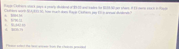 Rayje Clothiers stock pays a yearly dividend of $9.03 and trades for $159.50 per share. If Eli owns stock in Rayje
Clothiers worth $14,833.50, how much does Rayje Clothiers pay Eli in annual dividends?
a. $884.94
b. $790.11
c. $1,642.69
d. $839.79
Please select the best answer from the choices provided