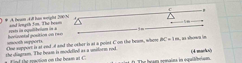 A beam AB has weight 200 N A 
and length 5m. The beam l m
rests in equilibrium in a 
horizontal position on two 5m
smooth supports. 
One support is at end A and the other is at a point C on the beam, where BC=1m , as shown in 
the diagram. The beam is modelled as a uniform rod. 
Fi d the reaction on the beam at C. (4 marks) 
e b e am remains in equilibrium.