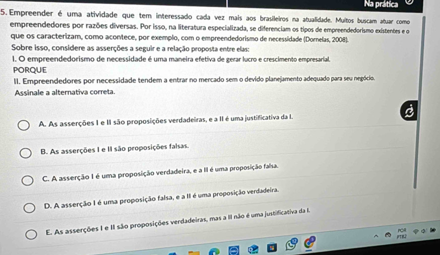 Na prática
5.Empreender é uma atividade que tem interessado cada vez mais aos brasileiros na atualidade. Muitos buscam atuar como
empreendedores por razões diversas. Por isso, na literatura especializada, se diferenciam os tipos de empreendedorismo existentes e o
que os caracterizam, como acontece, por exemplo, com o empreendedorismo de necessidade (Dornelas, 2008).
Sobre isso, considere as asserções a seguir e a relação proposta entre elas:
I. O empreendedorismo de necessidade é uma maneira efetiva de gerar lucro e crescimento empresarial.
PORQUE
II. Empreendedores por necessidade tendem a entrar no mercado sem o devido planejamento adequado para seu negócio.
Assinale a alternativa correta.
A. As asserções I e II são proposições verdadeiras, e a II é uma justificativa da I.
B. As asserções I e II são proposições falsas.
C. A asserção I é uma proposição verdadeira, e a II é uma proposição falsa.
D. A asserção I é uma proposição falsa, e a II é uma proposição verdadeira.
E. As asserções I e II são proposições verdadeiras, mas a II não é uma justificativa da I.
POR
PTB2