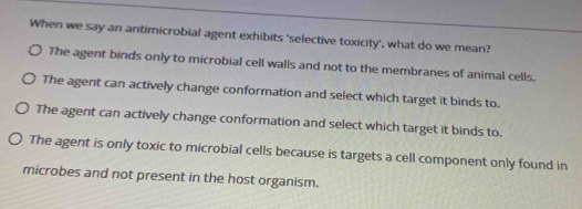 When we say an antimicrobial agent exhibits 'selective toxicity', what do we mean?
The agent binds only to microbial cell walls and not to the membranes of animal cells.
The agent can actively change conformation and select which target it binds to.
The agent can actively change conformation and select which target it binds to.
The agent is only toxic to microbial cells because is targets a cell component only found in
microbes and not present in the host organism.