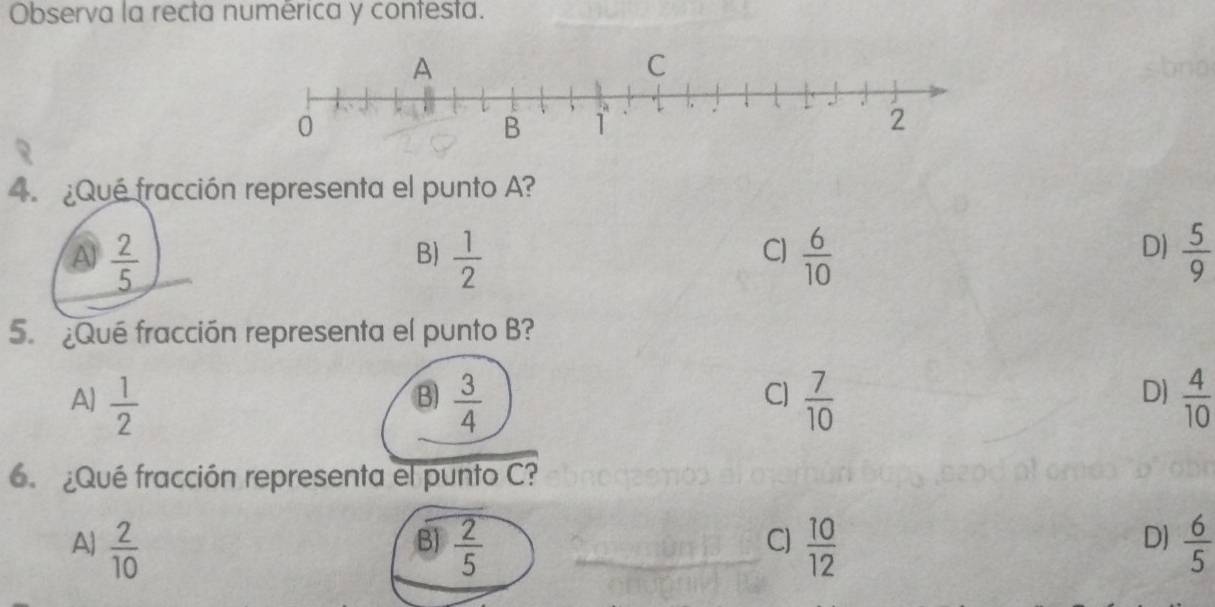 Observa la recta numérica y contesta.
4. ¿Qué fracción representa el punto A?
A  2/5 
C)
D)
B)  1/2   6/10   5/9 
5. ¿Qué fracción representa el punto B?
A)  1/2   3/4   7/10   4/10 
B)
C]
D)
6. ¿Qué fracción representa el punto C?
A  2/10   2/5   10/12   6/5 
B)
C)
DJ