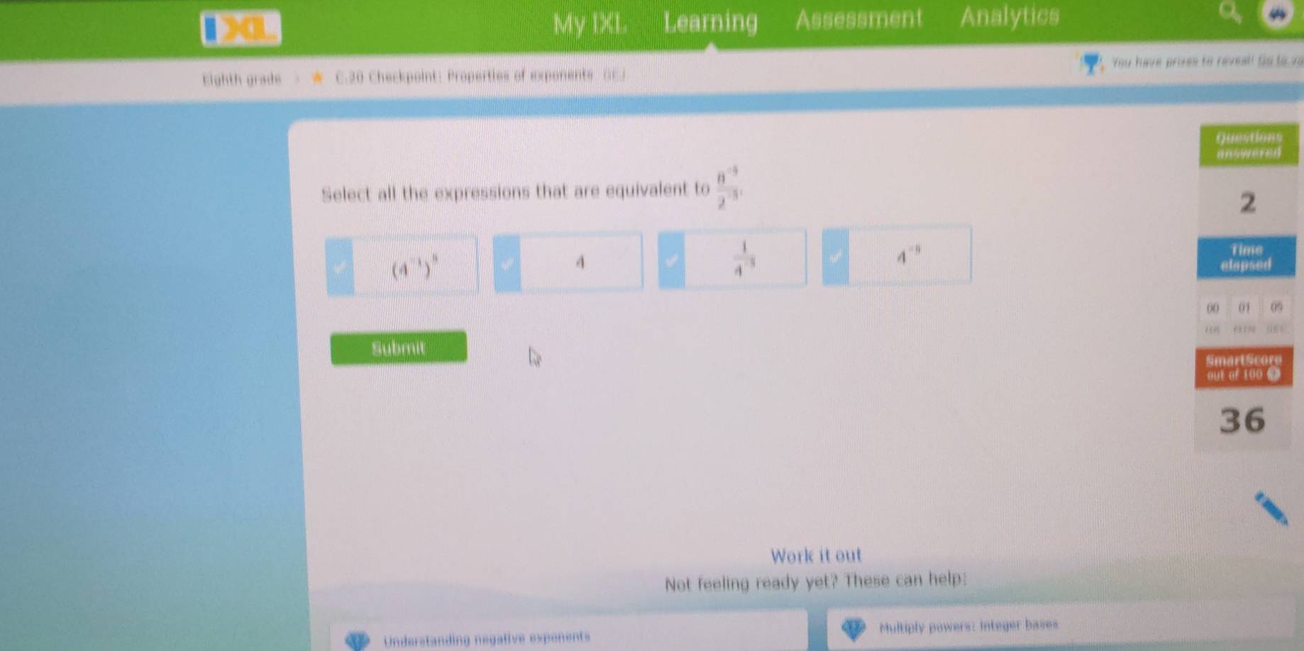 10L My IXL Learning Assessment Analytics
You have prizes to reveal! So to vs
Eighth grade > ★ C.20 Checkpoint: Properties of exponents GEJ
Select all the expressions that are equivalent to  (8^(-5))/2^(-3) 
“ (4^(-1))^5
4
 1/4^(-3) 
4^(-5)
r
Submit
Work it out
Not feeling ready yet? These can help:
Understanding negafive expenents Multiply powers: integer bases