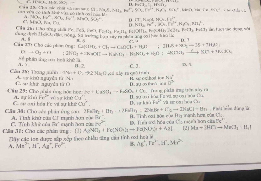 (vHO_4,Fe_2O_3,HNO_3
C. HNO_3,H_2S,SO_2. D. FeCl_2,I_2,HNO_3.
Câu 25: Cho các chất và ion sau: C Cl^-,Na_2S,NO_2,Fe^(2+),SO_2,Fe^(3+),N_2O_5,SO_4^((2-),MnO,Na,Cu,SO_3^(2-). Các chất và
ion vừa có tính khử vừa có tính oxi hóa là: NO_2),Fe^(2+),SO_2,Fe^(3+),MnO,SO_3^((2-). B. Cl^-),Na_2S,NO_2,Fe^(2+).
A.
C. MnO, sqrt(a) Cu D. NO_2,Fe^(2+),SO_2,Fe^(3+),N_2O_5,SO_4^((2-).
Câu 26: Cho từng chất Fe, Fe: FeS,FeO,Fe_2)O_3,Fe_3O_4,Fe(OH)_2,Fe(OH)_3FeBr_3,FeCl_2,FeCl_3 lần lượt tác dụng với
dung dịch H_2SO_4 dac :, nóng. Số trường hợp xảy ra phản ứng oxi hóa-khử là:
A. 8 B. 6 D. 7
Câu 27: Cho các phản ứng: Ca(OH)_2+Cl_2to CaOCl_2+H_2O;2H_2S+SO_2to 3S+2H_2O; C. 9
O_3to O_2+O; 2NO_2+2NaOHto NaNO_3+NaNO_2+H_2O;4KClO_3to KCl+3KCl+3KClO_4
Số phản ứng oxi hoá khử là:
A. 5. B. 2. C. 3. D. 4.
Câu 28: Trong pưhh : 4Na+O_2to 2Na_2O ,có xảy ra quá trình
A. sự khử nguyên tử Na B. sự oxihoá ion Na^+
C. sự khử nguyên tử O D. sự oxihoá ion O^(2-)
Câu 29: Cho phản ứng hóa học: Fe+CuSO_4to FeSO_4+Cu. Trong phản ứng trên xảy ra
A. sự khử Fe^(2+) và sự khử Cu^(2+). B. sự oxi hóa Fe và sự oxi hóa Cu.
C. sự oxi hóa Fe và sự khử Cu^(2+). D. sự khử Fe^(2+) và sự oxi hóa Cu
. Phát biểu đúng là:
Câu 30: Cho các phản ứng sau: 2FeBr_2+Br_2to 2FeBr_3;2NaBr+Cl_2to 2NaCl+Br_2 mạnh hơn của Cl_2.
A. Tính khử của Cl¯ mạnh hơn củ aBr. B. Tính oxi hóa của Br_2
C. Tính khử của Br¯ mạnh hơn của Fe^(2+). D. Tính oxi hóa của Cl_2 mạnh hơn của Fe^(3+).
Câu 31: Cho các phản ứng : (1) AgNO_3+Fe(NO_3)_2 to Fe(NO_3)_3+Agdownarrow (2) Mn+2HClto MnCl_2+H_2uparrow
Dãy các ion được sắp xếp theo chiều tăng dần tính oxi hoá là
A. Mn^(2+),H^+,Ag^+,Fe^(3+). B. Ag^+,Fe^(3+),H^+,Mn^(2+)