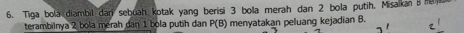 Tiga bola diambil dari sebuah kotak yang berisi 3 bola merah dan 2 bola putih. Misalkan B mellya 
terambilnya 2 bola merah dan 1 bola putih dan P(B) menyatakan peluang kejadian B.