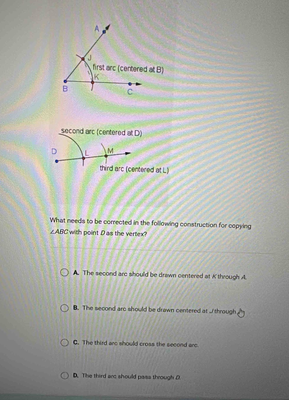 second arc (centered at D)
D L M
third arc (centered at L)
What needs to be corrected in the following construction for copying
∠ ABC with point D as the vertex?
A. The second arc should be drawn centered at Kthrough A.
B. The second arc should be drawn centered at I through
C. The third are should cross the second arc.
D. The third are should pass through D