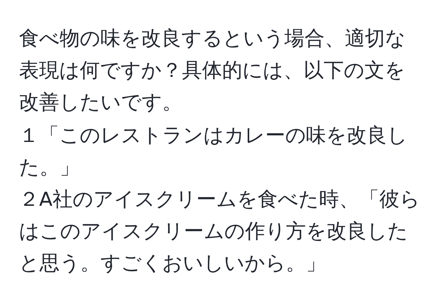 食べ物の味を改良するという場合、適切な表現は何ですか？具体的には、以下の文を改善したいです。   
１「このレストランはカレーの味を改良した。」   
２A社のアイスクリームを食べた時、「彼らはこのアイスクリームの作り方を改良したと思う。すごくおいしいから。」