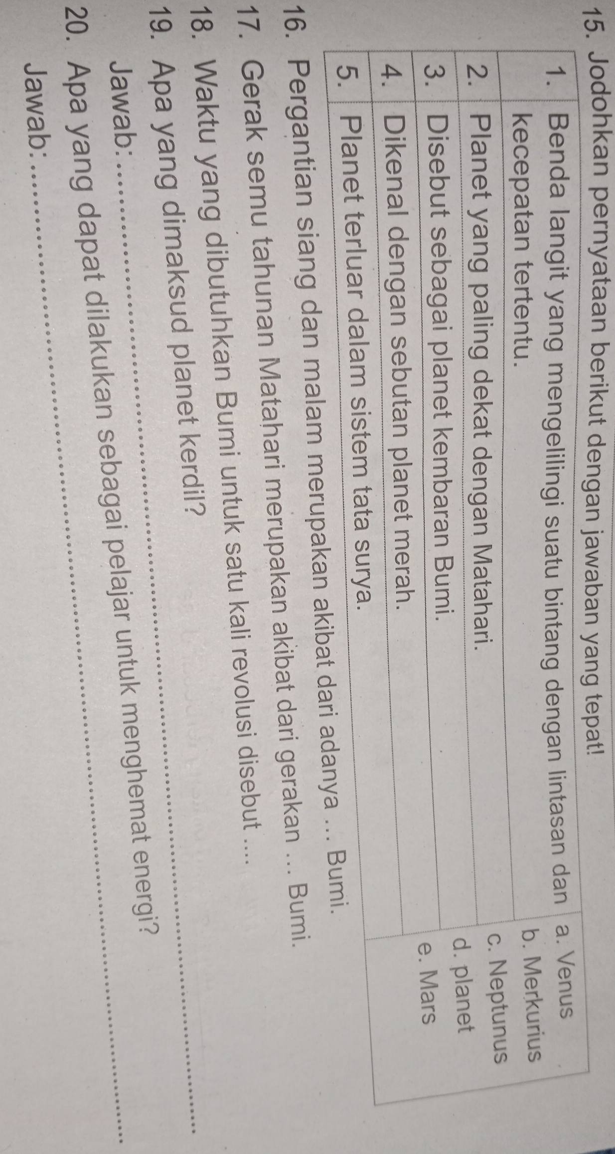 1dohkan pernyataan 
16. Pergantian siang dan malam me 
17. Gerak semu tahunan Matahari merupakan akibat dari gerakan …. Bumi. 
18. Waktu yang dibutuhkan Bumi untuk satu kali revolusi disebut .... 
19. Apa yang dimaksud planet kerdil? 
Jawab: 
20. Apa yang dapat dilakukan sebagai pelajar untuk menghemat energi? 
Jawab: