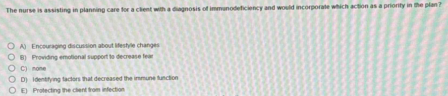 The nurse is assisting in planning care for a client with a diagnosis of immunodeficiency and would incorporate which action as a priority in the plan?
A) Encouraging discussion about lifestyle changes
B) Providing emotional support to decrease fear
C) none
D) Identifying factors that decreased the immune function
E) Protecting the client from infection