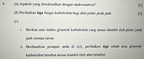 Apakah yang dimaksudkan dengan makronutrien? [2] 
(b) Perihalkan tiga fungsi karbohidrat bagi atlet pelari jarak jauh. [3] 
(c) 
Berikan aras indeks glisemik karbohidrat yang sesuai diambil oleh pelari jarak 
jauh semasa larian. 
ii. Berdasarkan jawapan anda di c(i) , perihalkan tiga sebab aras glisemik 
karbohidrat tersebut sesuai diambil oleh atlet tersebut.