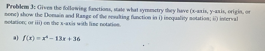 Problem 3: Given the following functions, state what symmetry they have (x-axis, y-axis, origin, or 
none) show the Domain and Range of the resulting function in i) inequality notation; ii) interval 
notation; or iii) on the x-axis with line notation. 
a) f(x)=x^4-13x+36