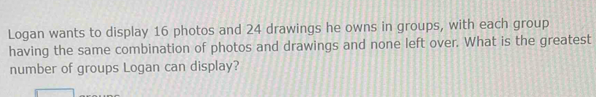 Logan wants to display 16 photos and 24 drawings he owns in groups, with each group 
having the same combination of photos and drawings and none left over. What is the greatest 
number of groups Logan can display?