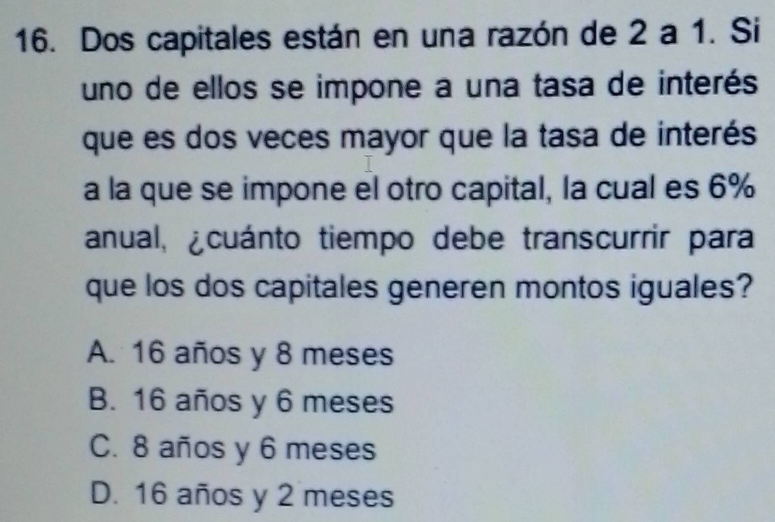 Dos capitales están en una razón de 2 a 1. Si
uno de ellos se impone a una tasa de interés
que es dos veces mayor que la tasa de interés
a la que se impone el otro capital, la cual es 6%
anual, ¿cuánto tiempo debe transcurrir para
que los dos capitales generen montos iguales?
A. 16 años y 8 meses
B. 16 años y 6 meses
C. 8 años y 6 meses
D. 16 años y 2 meses