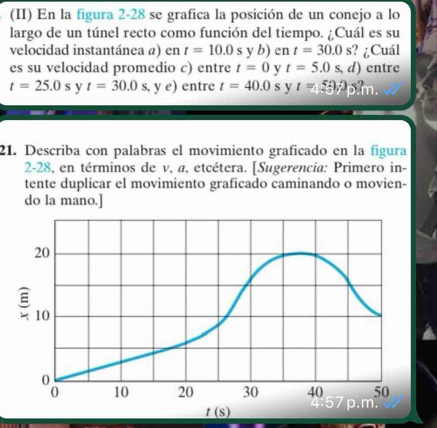 (II) En la figura 2-28 se grafica la posición de un conejo a lo
largo de un túnel recto como función del tiempo. ¿Cuál es su
velocidad instantánea a) en t=10.0syb) en t=30.0s ? ¿Cuál
es su velocidad promedio c) entre t=0 y t=5.0s , d) entre
t=25.0s y t=30.0s, , y e) entre t=40.0s y t=4.5375.
21. Describa con palabras el movimiento graficado en la figura
2-28, en términos de v, a, etcétera. [Sugerencia: Primero in-
tente duplicar el movimiento graficado caminando o movien-
do la mano.]