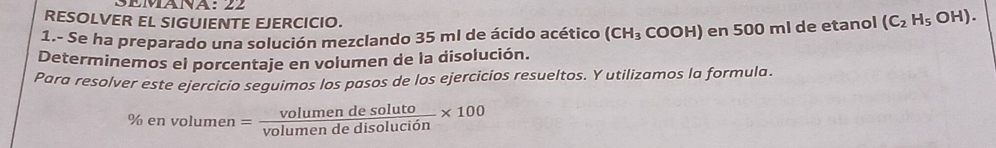 SEMÁNA: 22 
RESOLVER EL SIGUIENTE EJERCICIO. 
1.- Se ha preparado una solución mezclando 35 ml de ácido acético (CH_3 COOH) en 500 ml de etanol (C_2H_5OH). 
Determinemos el porcentaje en volumen de la disolución. 
Para resolver este ejercicio seguimos los pasos de los ejercicios resueltos. Y utilizamos la formula. 
% e nvolumen= volumendesoluto/volumendedisolucion * 100