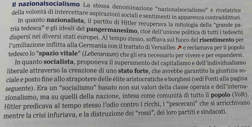 Il nazionalsocialismo La stessa denominazione “nazionalsocialismo” è rivelatrice 
della volontà di intercettare aspirazioni sociali e sentimenti in apparenza contraddittori. 
In quanto nazionalista, il partito di Hitler recuperava la mitologia della “grande pa- 
tria tedesca” e gli-ideali del pangermanesimo, cioè dell’unione politica di tutti i tedeschi 
dispersi nei diversi stati europei. Al tempo stesso, soffìava sul fuoco del risentimento per 
l’umiliazione inflitta alla Germania con il trattato di Versailles e reclamava per il popolo 
tedesco lo “spazio vitale” (Lebensraum) che gli era necessario per vivere e per espandersi. 
In quanto socialista, proponeva il superamento del capitalismo e dell’individualismo 
liberale attraverso la creazione di uno stato forte, che avrebbe garantito la giustizia so- 
ciale e posto fine allo strapotere delle élite aristocratiche e borghesi (vedi Fonti alla pagina 
seguente). Era un “socialismo” basato non sui valori della classe operaia e dell’interna- 
zionalismo, ma su quelli della nazione, intesa come comunità di tutto il popolo (Volk). 
Hitler predicava al tempo stesso l’odio contro i ricchi, i “pescecani” che si arricchivano 
mentre la crisi infuriava, e la distruzione dei “rossi”, dei loro partiti e sindacati.