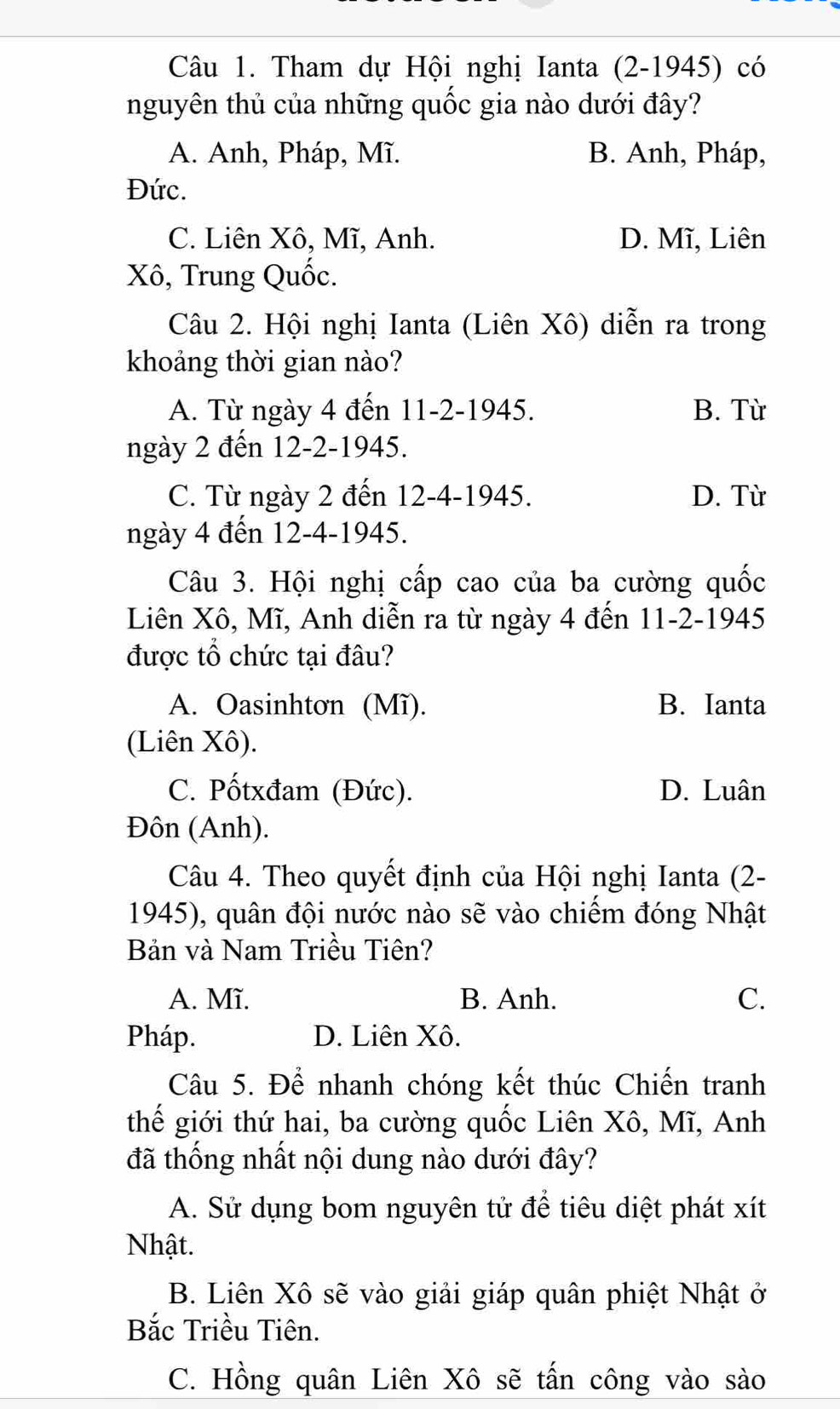 Tham dự Hội nghị Ianta (2-1945) có
nguyên thủ của những quốc gia nào dưới đây?
A. Anh, Pháp, Mĩ. B. Anh, Pháp,
Đức.
C. Liên Xô, Mĩ, Anh. D. Mĩ, Liên
Xô, Trung Quốc.
Câu 2. Hội nghị Ianta (Liên Xô) diễn ra trong
khoảng thời gian nào?
A. Từ ngày 4 đến 11 -2-1945. B. Từ
ngày 2 đến 12 -2-1945.
C. Từ ngày 2 đến 12-4 -1945. D. Từ
ngày 4 đến 12-4 -1945.
Câu 3. Hội nghị cấp cao của ba cường quốc
Liên Xô, Mĩ, Anh diễn ra từ ngày 4 đến 11-2-1945
được tổ chức tại đâu?
A. Oasinhtơn (Mĩ). B. Ianta
(Liên Xô).
C. Pốtxđam (Đức). D. Luân
Đôn (Anh).
Câu 4. Theo quyết định của Hội nghị Ianta (2-
1945), quân đội nước nào sẽ vào chiếm đóng Nhật
Bản và Nam Triều Tiên?
A. Mĩ. B. Anh. C.
Pháp. D. Liên Xô.
Câu 5. Để nhanh chóng kết thúc Chiến tranh
thế giới thứ hai, ba cường quốc Liên Xô, Mĩ, Anh
đã thống nhất nội dung nào dưới đây?
A. Sử dụng bom nguyên tử để tiêu diệt phát xít
Nhật.
B. Liên Xô sẽ vào giải giáp quân phiệt Nhật ở
Bắc Triều Tiên.
C. Hồng quân Liên Xô sẽ tấn công vào sào