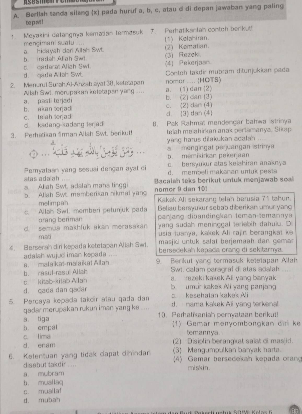 Asésmenromd
A. Beriļah tanda silang (x) pada huruf a, b, c, atau d di depan jawaban yang paling
tepat!
1. Meyakini datangnya kematian termasuk 7. Perhatikanlah contoh berikut!
mengimani suatu   (1) Kelahiran.
a. hidayah dari Allah Swt. (2) Kematian.
b. iradah Allah Swt. (3) Rezeki.
c. qadarat Allah Swt. (4) Pekerjaan.
d. qada Allah Swt. Contoh takdir mubram ditunjukkan pada
2. Menurut Surah Al-Ahzab ayat 38, ketetapan nomor .... (HOTS)
Allah Swt. merupakan ketetapan yang .... a. (1) dan (2)
a. pasti terjadi b. (2) dan (3)
b. akan terjadi c. (2) dan (4)
c. telah terjadi d. (3) dan (4)
d. kadang-kadang terjadi 8. Pak Rahmat mendengar bahwa istrinya
3. Perhatikan firman Allah Swt. berikut! telah melahirkan anak pertamanya. Sikap
yang harus dilakukan adalah ....
a. mengingat perjuangan istrinya
b. memikirkan pekerjaan
c. bersyukur atas kelahiran anaknya
Pernyataan yang sesuai dengan ayat di d. membeli makanan untuk pesta
atas adalah ....
a. Allah Swt. adalah maha tinggi Bacalah teks berikut untuk menjawab soal
b. Allah Swt. memberikan nikmat yang nomor 9 dan 10!
melimpah Kakek Ali sekarang telah berusia 71 tahun.
c. Allah Swt. memberi petunjuk pada Beliau bersyukur sebab diberikan umur yang
orang beriman panjang dibandingkan teman-temannya
d. semua makhluk akan merasakan yang sudah meninggal terlebih dahulu. Di
mati usia tuanya, kakek Ali rajin berangkat ke
4. Berserah diri kepada ketetapan Allah Swt. masjid untuk salat berjemaah dan gemar
bersedekah kepada orang di sekitarnya.
adalah wujud iman kepada ....
a. malaikat-malaikat Allah 9. Berikut yang termasuk ketetapan Allah
b. rasul-rasul Allah Swt. dalam paragraf di atas adalah ...
c. kitab-kitab Allah
a. rezeki kakek Ali yang banyak
d. qada dan qadar
b. umur kakek Ali yang panjang
5. Percaya kepada takdir atau qada dan c. kesehatan kakek Ali
qadar merupakan rukun iman yang ke .... d. nama kakek Ali yang terkenal
10. Perhatikanlah pernyataan berikut!
a. tiga
b. empat
(1) Gemar menyombongkan diri ke
temannya.
c. lima
d. enam (2) Disiplin berangkat salat di masjid.
6. Ketentuan yang tidak dapat dihindari (3) Mengumpulkan banyak harta.
(4) Gemar bersedekah kepada orang
disebut takdir ...
miskin.
a. mubram
b. muallaq
c. muallaf
d. mubah
et k SD/ML K e l a     6