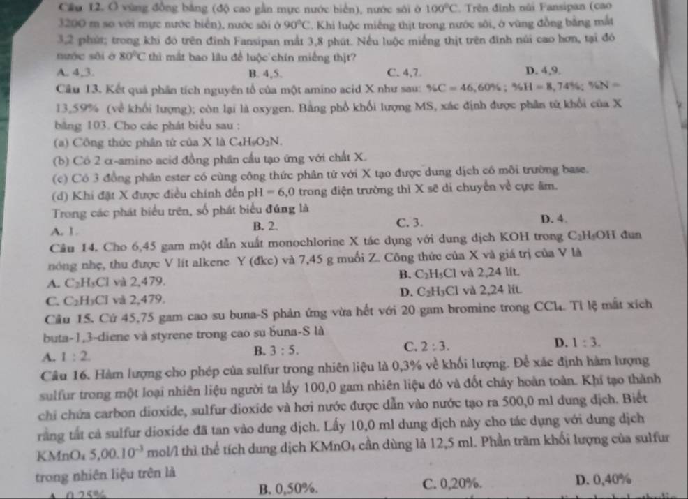 Cầu 12. O vùng đồng bảng (độ cao gần mực nước biển), nước sôi ở 100°C Trên đinh núi Fansipan (cao
3200 m so với mực nước biển), nước sôi ở 90°C. Khi luộc miếng thịt trong nước sôi, ở vùng đồng bằng mắt
3,2 phút; trong khi đó trên đình Fansipan mắt 3,8 phút. Nếu luộc miếng thịt trên đinh núi cao hơn, tại đó
nước sôi ở 80°C thì mắt bao lâu đề luộc chín miếng thịt?
A. 4,3. B. 4,5. C. 4,7 D. 4,9.
Cầu 13. Kết quả phần tích nguyên tổ của một amino acid X như sau: % C=46 60% ;% H=8,74% ;% N=
13,59% (về khối lượng); còn lại là oxygen. Bằng phổ khối lượng MS, xác định được phần từ khổi của X
bằng 103. Cho các phát biểu sau :
(a) Công thức phân tứ của X là C_4H_9O_2N.
(b) Cô 2 α-amino acid đồng phân cấu tạo ứng với chất X.
(c) Có 3 đồng phân ester có cùng công thức phân tử với X tạo được dung dịch có môi trường base.
(d) Khi đặt X được điều chính đến pH=6,0 trong điện trường thì X sẽ di chuyển về cực âm.
Trong các phát biểu trên, số phát biểu đúng là
A. 1. B. 2. C. 3.
D. 4.
Câu 14. Cho 6,45 gam một dẫn xuất monochlorine X tác dụng với dung dịch KOH trong C_2H_5OH dun
nóng nhẹ, thu được V lít alkene Y (đke) và 7,45 g muối Z. Công thức của X và giá trị của V là
B. C_2H_5Cl
A. C_2H_5Cl và 2,479. và 2,24 lít.
D. C_2H_3Cl
C. C_2H_3Cl và 2,479. và 2,24 lít.
Cầu 15. Cử 45,75 gam cao su buna-S phản ứng vừa hết với 20 gam bromine trong CCl. Tỉ lệ mất xích
buta-1,3-diene và styrene trong cao su buna-S là
A. 1:2
B. 3:5.
C. 2:3.
D. 1:3.
Câu 16. Hàm lượng cho phép của sulfur trong nhiên liệu là 0,3% về khối lượng. Để xác định hàm lượng
sulfur trong một loại nhiên liệu người ta lấy 100,0 gam nhiên liệu đó và đốt chây hoàn toàn. Khí tạo thành
chi chứa carbon dioxide, sulfur dioxide và hơi nước được dẫn vào nước tạo ra 500,0 ml dung dịch. Biết
rằng tắt cả sulfur dioxide đã tan vào dung dịch. Lấy 10,0 ml dung dịch này cho tác dụng với dung dịch
k M nOa 5,00.10^(-3) mol/l thì thể tích dung dịch KMnO4 cần dùng là 12,5 ml. Phần trăm khối lượng của sulfur
trong nhiên liệu trên là
0 25% B. 0,50%. C. 0,20%. D. 0,40%