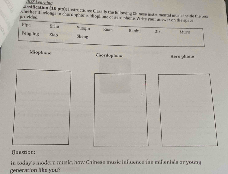 SESS Learning 
.assification (10 pts): Instructions: Classify the following Chinese instrumental music inside the box 
whether it belongs to chordophone, idiophone or aero phone. Write your answer on the space 
provided. 
Pipa Erhu Yueqin Ruan Banhu Dizi Muyu 
Pengling Xiao Sheng 
Idiophone Chordophone Aero phone 
Question: 
In today’s modern music, how Chinese music influence the millenials or young 
generation like you?