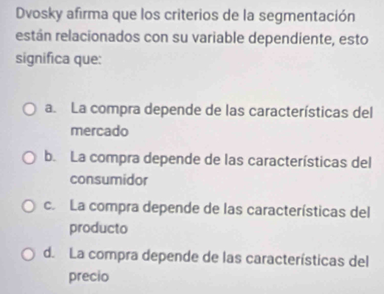 Dvosky afirma que los criterios de la segmentación
restán relacionados con su variable dependiente, esto
significa que:
a. La compra depende de las características del
mercado
b. La compra depende de las características del
consumidor
c. La compra depende de las características del
producto
d. La compra depende de las características del
precio